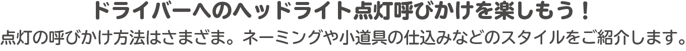 ドライバーへのヘッドライト点灯呼びかけを楽しもう！点灯の呼びかけ方法はさまざま。ネーミングや小道具の仕込みなどのスタイルをご紹介します。