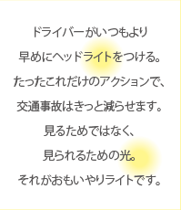 ドライバーがいつもより早めにヘッドライトをつける。たったこれだけのアクションで、交通事故はきっと減らせます。見るためではなく、見られるための光。それがおもいやりライトです。