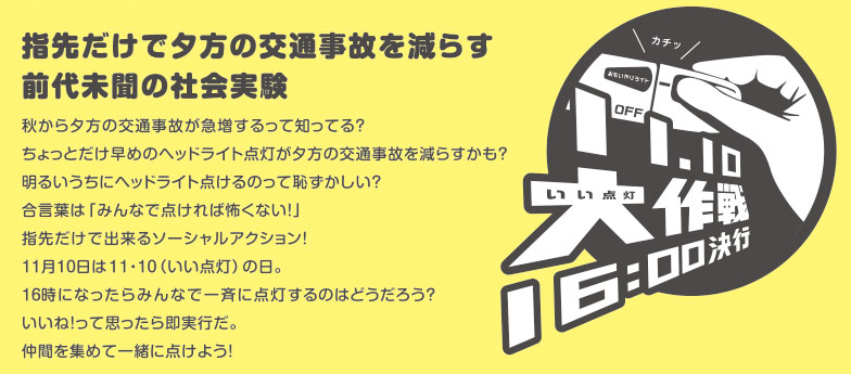 指先だけで夕方の交通事故を減らす前代未聞の社会実験　秋から夕方の交通事故が急増するって知ってる？ちょっとだけ早めのヘッドライト点灯が夕方の交通事故を減らすかも？明るいうちにヘッドライト点けるのって恥ずかしい？合言葉は「みんなで点ければ怖くない！」指先だけで出来るソーシャルアクション！11月10日は11・10（いい点灯）の日。16時になったらみんなで一斉に点灯するのはどうだろう？いいね！って思ったら即実行だ。仲間を集めて一緒に点けよう！