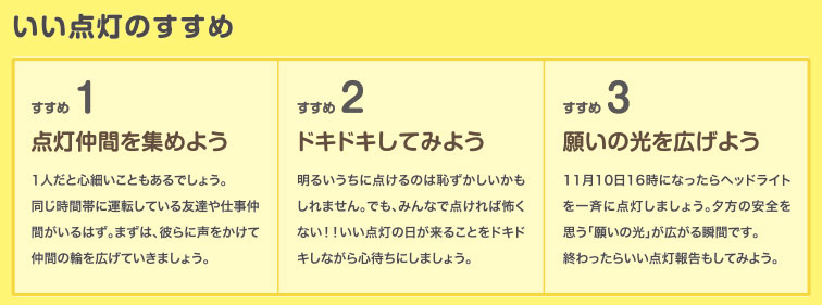 いい点灯のすすめ　1.点灯仲間を集めよう　1人だと心細いこともあるでしょう。同じ時間帯に運転している友達や仕事仲間がいるはず。まずは、彼らに声をかけて仲間の輪を広げていきましょう。　2.ドキドキしてみよう　明るいうちに点けるのは恥ずかしいかもしれません。でも、みんなで点ければ怖くない！！いい点灯の日が来ることをドキドキしながら心待ちにしましょう。　3.願いの光を広げよう　11月10日16時になったらヘッドライトを一斉に点灯しましょう。夕方の安全を思う「願いの光」が広がる瞬間です。終わったらいい点灯報告もしてみよう。