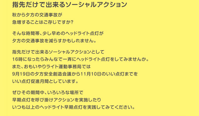 指先だけで出来るソーシャルアクション　秋から夕方の交通事故が急増することはご存知ですか？そんな時間帯、少し早めのヘッドライト点灯が夕方の交通事故を減らすかもしれません。　指先だけで出来るソーシャルアクションとして16時になったらみんなで一斉にヘッドライト点灯をしてみませんか。また、おもいやりライト運動事務局では9月19日の夕方安全創造会議から11月10日のいい点灯の日までをいい点灯促進月間としています。ぜひその期間中、いろいろな場所で早期点灯を呼び掛けアクションを実施したりいつも以上のヘッドライト早期点灯を実践してみてください。