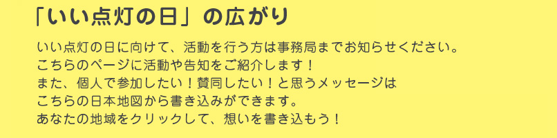 「いい点灯の日」の広がり　いい点灯の日に向けて、活動を行う方は事務局までお知らせください。こちらのページに活動や告知をご紹介します！また、個人で参加したい！賛同したい！と思うメッセージはこちらの日本地図から書き込みができます。あなたの地域をクリックして、想いを書き込もう！