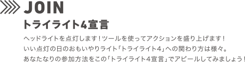 JOIN トライライト4宣言 ヘッドライトを点灯します！ツールを使ってアクションを盛り上げます！いい点灯の日のおもいやりライト「トライライト4」への関わり方は様々。あなたなりの参加方法をこの「トライライト宣言」でアピールしてみましょう！