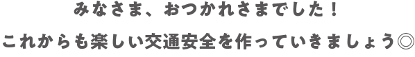 みなさま、おつかれさまでした！これからも楽しい交通安全を作っていきましょう◎