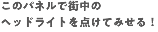 このパネルで街中のヘッドライトを点けてみせる！