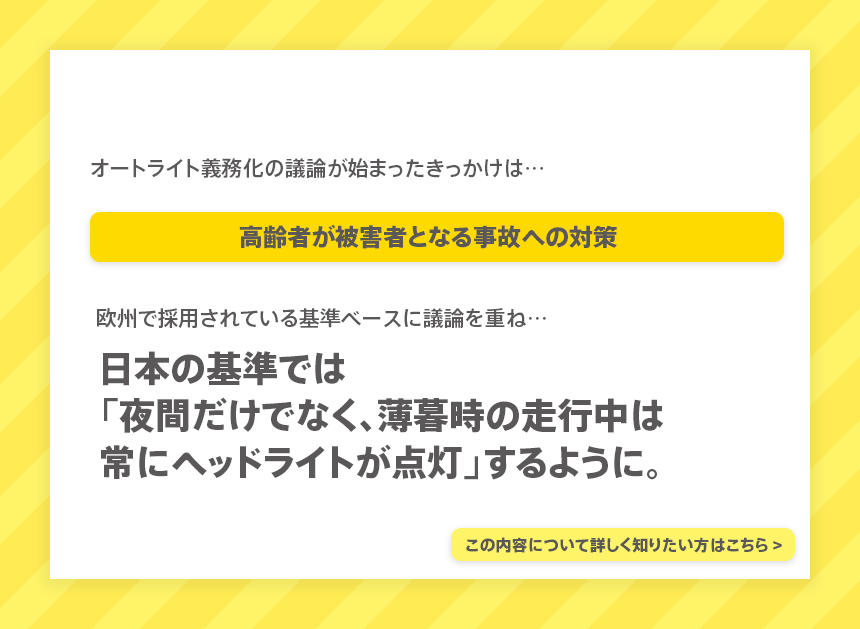 オートライト義務化の議論が始まったきっかけは…高齢者が被害者となる事故への対策。欧州で採用されている基準ベースに議論を重ね…日本の基準では「夜間だけでなく、薄暮時の走行中は常にヘッドライトが点灯」するように。詳しく知りたい方はこちらの記事をご覧ください。