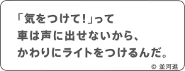 「気をつけて！」って車は声に出せないから、かわりにライトをつけるんだ。 © 並河進